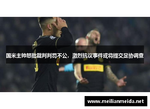 国米主帅怒批裁判判罚不公，激烈抗议事件或将提交足协调查